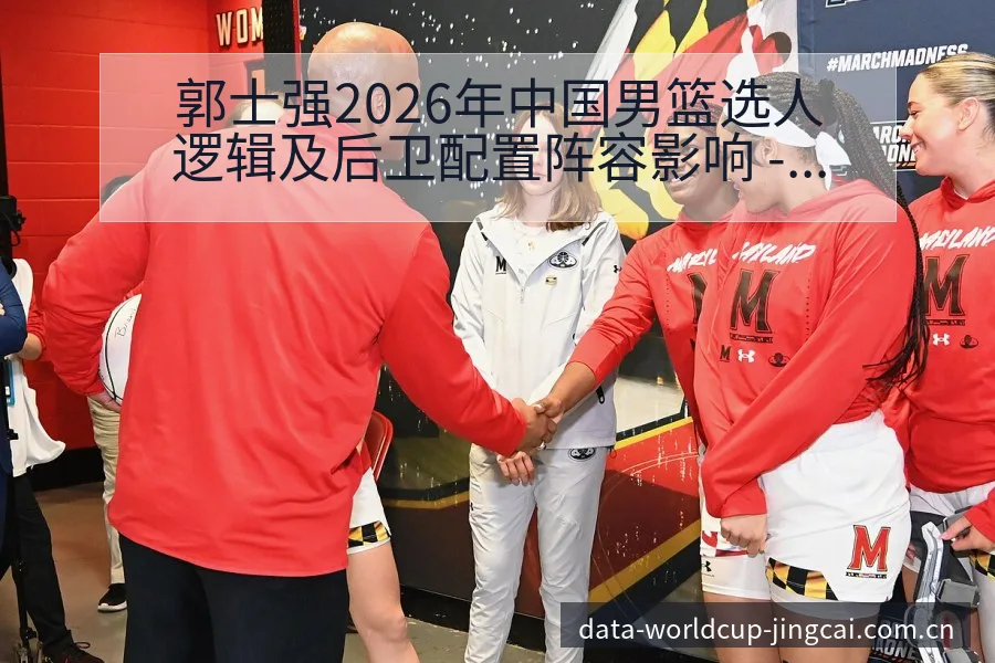 郭士强2026年中国男篮选人逻辑及后卫配置阵容影响 - 世界杯竞猜平台